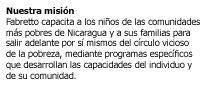 Somos una organizacion no gubernamental (ONG) para el desarrollo, laica e independiente, cuya misi�n es capacitar a los ni�os de las communidades m�s pobres de Nicaragua y a sus familias para salir adelante por s� mismos del c�rculo vicioso de la pobreza, mediante programas espec�ficos que desarrollan las capacidades del individuo y de su comunidad.  